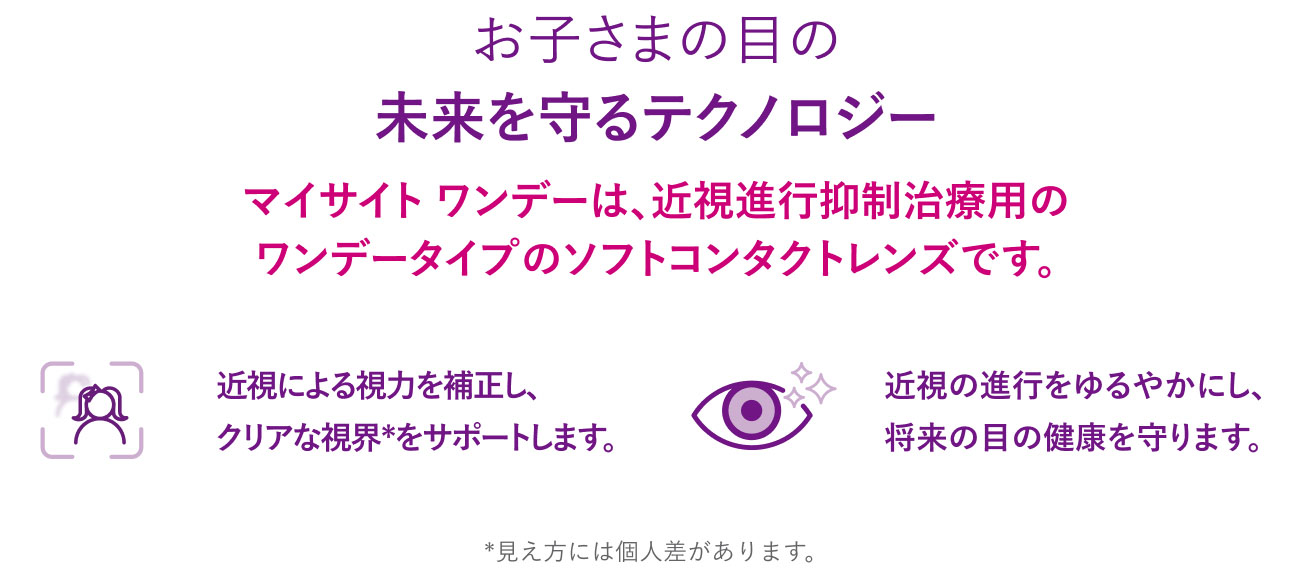 お子さまの目の未来を守るテクノロジー。
マイサイト ワンデーは、近視進行抑制治療用のワンデータイプのソフトコンタクトレンズです。